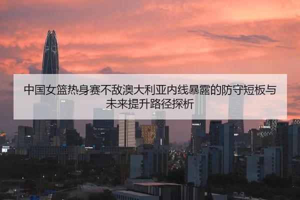 中国女篮热身赛不敌澳大利亚内线暴露的防守短板与未来提升路径探析